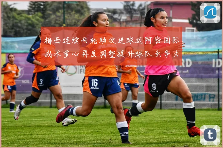 梅西连续两轮助攻进球迈阿密国际战术重心再度调整提升球队竞争力